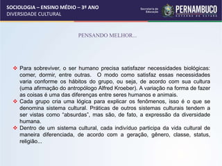 SOCIOLOGIA – ENSINO MÉDIO – 3º ANO
DIVERSIDADE CULTURAL
PENSANDO MELHOR...
 Para sobreviver, o ser humano precisa satisfazer necessidades biológicas:
comer, dormir, entre outras. O modo como satisfaz essas necessidades
varia conforme os hábitos do grupo, ou seja, de acordo com sua cultura
(uma afirmação do antropólogo Alfred Kroeber). A variação na forma de fazer
as coisas é uma das diferenças entre seres humanos e animais.
 Cada grupo cria uma lógica para explicar os fenômenos, isso é o que se
denomina sistema cultural. Práticas de outros sistemas culturais tendem a
ser vistas como “absurdas”, mas são, de fato, a expressão da diversidade
humana.
 Dentro de um sistema cultural, cada indivíduo participa da vida cultural de
maneira diferenciada, de acordo com a geração, gênero, classe, status,
religião...
 
