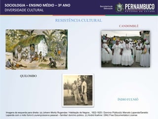 SOCIOLOGIA – ENSINO MÉDIO – 3º ANO
DIVERSIDADE CULTURAL
RESISTÊNCIA CULTURAL
QUILOMBO
CANDOMBLÉ
ÍNDIO FULNIÔ
Imagens da esquerda para direita: (a) Johann Moritz Rugendas / Habitação de Negros , 1822-1825 / Domínio Público(b) Marcelo Lapenda/Geraldo
Lapenda com o índio fulni-ô Lourenço/acervo pessoal – familiar/ domínio público. (c) André Koehne / GNU Free Documentation License
 