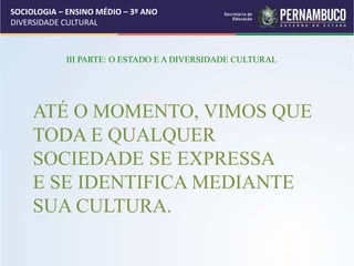 SOCIOLOGIA – ENSINO MÉDIO – 3º ANO
DIVERSIDADE CULTURAL
III PARTE: O ESTADO E A DIVERSIDADE CULTURAL
ATÉ O MOMENTO, VIMOS QUE
TODA E QUALQUER
SOCIEDADE SE EXPRESSA
E SE IDENTIFICA MEDIANTE
SUA CULTURA.
 