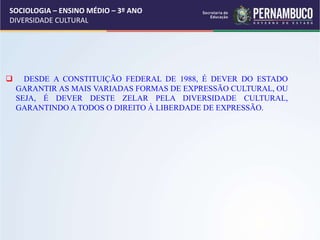 SOCIOLOGIA – ENSINO MÉDIO – 3º ANO
DIVERSIDADE CULTURAL
 DESDE A CONSTITUIÇÃO FEDERAL DE 1988, É DEVER DO ESTADO
GARANTIR AS MAIS VARIADAS FORMAS DE EXPRESSÃO CULTURAL, OU
SEJA, É DEVER DESTE ZELAR PELA DIVERSIDADE CULTURAL,
GARANTINDO A TODOS O DIREITO À LIBERDADE DE EXPRESSÃO.
 