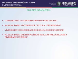 SOCIOLOGIA – ENSINO MÉDIO – 3º ANO
DIVERSIDADE CULTURAL
ALGUMAS INDAGAÇÕES...
• O ESTADO ESTÁ CUMPRINDO COM O SEU PAPEL SOCIAL?
• NA SUA CIDADE, A DIVERSIDADE CULTURAL É RESPEITADA?
• VIVEMOS EM UMA SOCIEDADE DE INCLUSÃO SOCIOCULTURAL?
• NA SUA CIDADE, EXISTEM POLÍTICAS PÚBLICAS PARA GARANTIR A
DIVESIDADE CULTURAL?
 