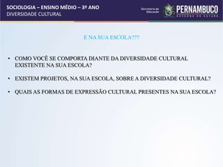 SOCIOLOGIA – ENSINO MÉDIO – 3º ANO
DIVERSIDADE CULTURAL
E NA SUA ESCOLA???
• COMO VOCÊ SE COMPORTA DIANTE DA DIVERSIDADE CULTURAL
EXISTENTE NA SUA ESCOLA?
• EXISTEM PROJETOS, NA SUA ESCOLA, SOBRE A DIVERSIDADE CULTURAL?
• QUAIS AS FORMAS DE EXPRESSÃO CULTURAL PRESENTES NA SUA ESCOLA?
 
