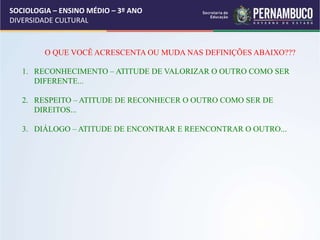 SOCIOLOGIA – ENSINO MÉDIO – 3º ANO
DIVERSIDADE CULTURAL
O QUE VOCÊ ACRESCENTA OU MUDA NAS DEFINIÇÕES ABAIXO???
1. RECONHECIMENTO – ATITUDE DE VALORIZAR O OUTRO COMO SER
DIFERENTE...
2. RESPEITO – ATITUDE DE RECONHECER O OUTRO COMO SER DE
DIREITOS...
3. DIÁLOGO – ATITUDE DE ENCONTRAR E REENCONTRAR O OUTRO...
 
