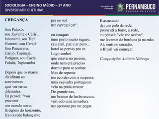 SOCIOLOGIA – ENSINO MÉDIO – 3º ANO
DIVERSIDADE CULTURAL
CHEGANÇA
Sou Pataxó,
sou Xavante e Cariri,
Ianonami, sou Tupi
Guarani, sou Carajá.
Sou Pancararu,
Carijó, Tupinajé,
Potiguar, sou Caeté,
Fulniô, Tupinambá
Depois que os mares
dividiram os
continentes
quis ver terras
diferentes.
Eu pensei: "vou
procurar
um mundo novo,
lá depois do horizonte,
levo a rede balançante
pra no sol
me espreguiçar".
eu atraquei
num porto muito seguro,
céu azul, paz e ar puro...
botei as pernas pro ar.
Logo sonhei
que estava no paraíso,
onde nem era preciso
dormir para se sonhar.
Mas de repente
me acordei com a surpresa:
uma esquadra portuguesa
veio na praia atracar.
De grande nau,
um branco de barba escura,
vestindo uma armadura
me apontou pra me pegar.
E assustado
dei um pulo da rede,
pressenti a fome, a sede,
eu pensei: "vão me acabar".
me levantei de borduna já na mão.
Ai, senti no coração,
o Brasil vai começar.
Composição: Antônio Nóbrega
 