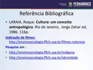 Referência Bibliográfica
• LARAIA, Roque. Cultura: um conceito
antropológico. Rio de Janeiro, Jorge Zahar ed,
1986. 116p.
Indicação de filmes:
http://ensinosociologia.fflch.usp.br/filmes-natureza
Pesquise em :
• http://ensinosociologia.fflch.usp.br/indigena
• http://ensinosociologia.fflch.usp.br/identidade
 