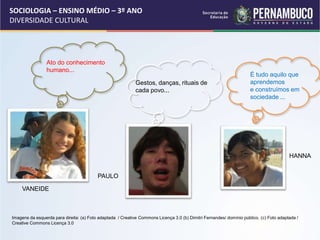 SOCIOLOGIA – ENSINO MÉDIO – 3º ANO
DIVERSIDADE CULTURAL
VANEIDE
PAULO
HANNA
Ato do conhecimento
humano...
É tudo aquilo que
aprendemos
e construímos em
sociedade ...
Gestos, danças, rituais de
cada povo...
Imagens da esquerda para direita: (a) Foto adaptada / Creative Commons Licença 3.0 (b) Dimitri Fernandes/ domínio público. (c) Foto adaptada /
Creative Commons Licença 3.0
 