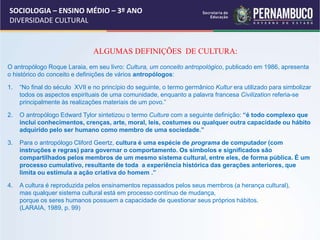 SOCIOLOGIA – ENSINO MÉDIO – 3º ANO
DIVERSIDADE CULTURAL
ALGUMAS DEFINIÇÕES DE CULTURA:
O antropólogo Roque Laraia, em seu livro: Cultura, um conceito antropológico, publicado em 1986, apresenta
o histórico do conceito e definições de vários antropólogos:
1. “No final do século XVII e no princípio do seguinte, o termo germânico Kultur era utilizado para simbolizar
todos os aspectos espirituais de uma comunidade, enquanto a palavra francesa Civilization referia-se
principalmente às realizações materiais de um povo.”
2. O antropólogo Edward Tylor sintetizou o termo Culture com a seguinte definição: “é todo complexo que
inclui conhecimentos, crenças, arte, moral, leis, costumes ou qualquer outra capacidade ou hábito
adquirido pelo ser humano como membro de uma sociedade.”
3. Para o antropólogo Cliford Geertz, cultura é uma espécie de programa de computador (com
instruções e regras) para governar o comportamento. Os símbolos e significados são
compartilhados pelos membros de um mesmo sistema cultural, entre eles, de forma pública. É um
processo cumulativo, resultante de toda a experiência histórica das gerações anteriores, que
limita ou estimula a ação criativa do homem .”
4. A cultura é reproduzida pelos ensinamentos repassados pelos seus membros (a herança cultural),
mas qualquer sistema cultural está em processo contínuo de mudança,
porque os seres humanos possuem a capacidade de questionar seus próprios hábitos.
(LARAIA, 1989, p. 99)
 