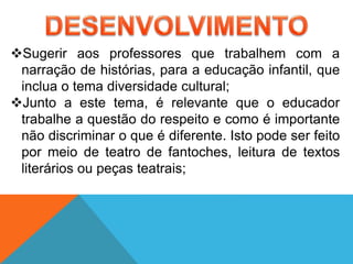 Sugerir aos professores que trabalhem com a
narração de histórias, para a educação infantil, que
inclua o tema diversidade cultural;
Junto a este tema, é relevante que o educador
trabalhe a questão do respeito e como é importante
não discriminar o que é diferente. Isto pode ser feito
por meio de teatro de fantoches, leitura de textos
literários ou peças teatrais;
 