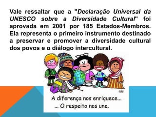 Vale ressaltar que a "Declaração Universal da
UNESCO sobre a Diversidade Cultural" foi
aprovada em 2001 por 185 Estados-Membros.
Ela representa o primeiro instrumento destinado
a preservar e promover a diversidade cultural
dos povos e o diálogo intercultural.
 