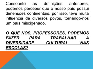 Consoante as definições anteriores,
podemos perceber que o nosso país possui
dimensões continentais, por isso, teve muita
influência de diversos povos, tornando-nos
um país miscigenado.
O QUE NÓS, PROFESSORES, PODEMOS
FAZER PARA TRABALHAR A
DIVERSIDADE CULTURAL NAS
ESCOLAS?
 