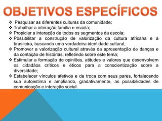  Pesquisar as diferentes culturas da comunidade;
 Trabalhar a interação família e escola;
 Propiciar a interação de todos os segmentos da escola;
 Possibilitar a construção de valorização da cultura africana e a
brasileira, buscando uma verdadeira identidade cultural;
 Promover a valorização cultural através da apresentação de danças e
da contação de histórias, refletindo sobre este tema;
 Estimular a formação de opiniões, atitudes e valores que desenvolvem
os cidadãos críticos e éticos para a conscientização sobre a
diversidade;
 Estabelecer vínculos afetivos e de troca com seus pares, fortalecendo
sua autoestima e ampliando, gradativamente, as possibilidades de
comunicação e interação social.
 