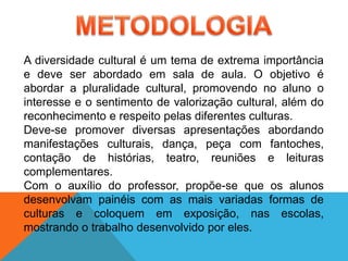 A diversidade cultural é um tema de extrema importância
e deve ser abordado em sala de aula. O objetivo é
abordar a pluralidade cultural, promovendo no aluno o
interesse e o sentimento de valorização cultural, além do
reconhecimento e respeito pelas diferentes culturas.
Deve-se promover diversas apresentações abordando
manifestações culturais, dança, peça com fantoches,
contação de histórias, teatro, reuniões e leituras
complementares.
Com o auxílio do professor, propõe-se que os alunos
desenvolvam painéis com as mais variadas formas de
culturas e coloquem em exposição, nas escolas,
mostrando o trabalho desenvolvido por eles.
 