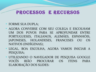 PROCESSOS E RECURSOS

• FORME SUA DUPLA;
• AGORA CONVERSE COM SEU COLEGA E ESCOLHAM
  UM DOS POVOS PARA SE APROFUNDAR ENTRE
  PORTUGUESES, ITALIANOS, ALEMÃES, ESPANHÓIS,
  JAPONESES, HOLANDESES, FRANCESES OU OS
  NATIVOS (INDÍGENAS);
• LEGAL, BOA ESCOLHA, AGORA VAMOS INICIAR A
  PESQUISA;
• UTILIZANDO O NAVEGADOR DE PESQUISA GOOGLE
  VOCÊS    IRÃO   PROCURAR  OS   ITENS  PARA
  ELABORAÇÃO DOS SLIDES:
 