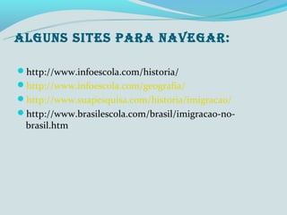 ALGUNS SITES PARA NAVEGAR:

http://www.infoescola.com/historia/
http://www.infoescola.com/geografia/
http://www.suapesquisa.com/historia/imigracao/
http://www.brasilescola.com/brasil/imigracao-no-
 brasil.htm
 