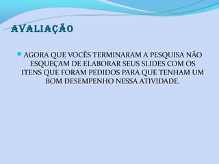 AVALIAÇÃO

AGORA QUE VOCÊS TERMINARAM A PESQUISA NÃO
   ESQUEÇAM DE ELABORAR SEUS SLIDES COM OS
 ITENS QUE FORAM PEDIDOS PARA QUE TENHAM UM
       BOM DESEMPENHO NESSA ATIVIDADE.
 