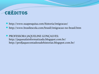 CRéDITOS

 http://www.suapesquisa.com/historia/imigracao/
 http://www.brasilescola.com/brasil/imigracao-no-brasil.htm


 PROFESSORA JAQUELINE GONÇALVES:
  http://jaquesalainformatizada.blogspot.com.br/
  http://profjaquecontadoradehistorias.blogspot.com.br/
 