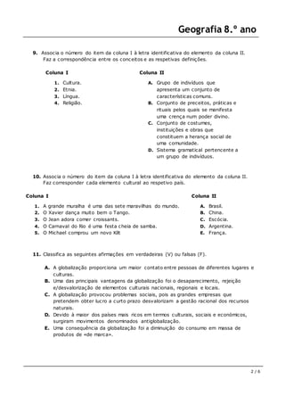 Geografia 8.º ano
2 / 6
9. Associa o número do item da coluna I à letra identificativa do elemento da coluna II.
Faz a correspondência entre os conceitos e as respetivas definições.
Coluna I
1. Cultura.
2. Etnia.
3. Língua.
4. Religião.
Coluna II
A. Grupo de indivíduos que
apresenta um conjunto de
características comuns.
B. Conjunto de preceitos, práticas e
rituais pelos quais se manifesta
uma crença num poder divino.
C. Conjunto de costumes,
instituições e obras que
constituem a herança social de
uma comunidade.
D. Sistema gramatical pertencente a
um grupo de indivíduos.
10. Associa o número do item da coluna I à letra identificativa do elemento da coluna II.
Faz corresponder cada elemento cultural ao respetivo país.
Coluna I
1. A grande muralha é uma das sete maravilhas do mundo.
2. O Xavier dança muito bem o Tango.
3. O Jean adora comer croissants.
4. O Carnaval do Rio é uma festa cheia de samba.
5. O Michael comprou um novo Kilt
Coluna II
A. Brasil.
B. China.
C. Escócia.
D. Argentina.
E. França.
11. Classifica as seguintes afirmações em verdadeiras (V) ou falsas (F).
A. A globalização proporciona um maior contato entre pessoas de diferentes lugares e
culturas.
B. Uma das principais vantagens da globalização foi o desaparecimento, rejeição
e/desvalorização de elementos culturais nacionais, regionais e locais.
C. A globalização provocou problemas sociais, pois as grandes empresas que
pretendem obter lucro a curto prazo desvalorizam a gestão racional dos recursos
naturais.
D. Devido à maior dos países mais ricos em termos culturais, sociais e económicos,
surgiram movimentos denominados antiglobalização.
E. Uma consequência da globalização foi a diminuição do consumo em massa de
produtos de «de marca».
 