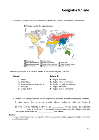 Geografia 8.º ano
3 / 6
12.Associa o número do item da coluna I à letra identificativa do elemento da coluna II.
Observa o planisfério e associa os países às respetivas regiões culturais.
Coluna I
1. Brasil.
2. Indonésia.
3. Estados Unidos da América
4. Portugal.
5. África do Sul.
Coluna II
A. Região europeia.
B. Região norte-americana.
C. Região do sudeste asiático.
D. Região africana.
E. Região latino-americana.
13. Completa os espaços com as opções disponíveis de forma a obteres afirmações corretas.
A maior parte dos povos do mundo adotou modos de vida que levam à
________________
do meio natural, fazendo-o através da ___________. O seu desejo de expansão
___________, onde o comércio teve um papel central, levou a que os modos de vida das
civilizações dominantes se _______________ pelo mundo.
Opções:
reunissem; espalhassem; preservação; transformação; destruição; tecnologia; informação; territorial;
industrial; comercial
 