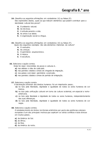 Geografia 8.º ano
4 / 6
14. Classifica as seguintes afirmações em verdadeiras (V) ou falsas (F).
Das expressões abaixo, quais as que indicam elementos que podem contribuir para a
identidade cultural dos povos?
A. O ambiente natural.
B. As técnicas.
C. A atitude perante a vida.
D. As artes e as ideias.
E. A organização social e a língua.
15. Classifica as seguintes afirmações em verdadeiras (V) ou falsas (F).
Quais dos seguintes exemplos não são elementos imateriais de cultura?
A. O vestuário.
B. As crenças.
C. O património arquitectónico.
D. A música.
E. A escultura.
16. Seleciona a opção correta.
Onde há maior intercâmbio de povos e culturas é…
a) nas aldeias e vilas de cada país.
b) nas grandes cidades e áreas de chegada de imigração.
c) nos países com maior património construído.
d) nas grandes cidades e áreas de partida de emigração.
17. Seleciona a opção correta.
A declaração universal dos direitos humanos foi um importante passo…
a) na luta pela liberdade, dignidade e igualdade de todos os seres humanos de cor
branca.
b) na luta pela unificação cultural em torno da cultura ocidental, em especial a norte-
americana.
c) na luta pela liberdade e dignidade de todos os seres humanos, independentemente
das suas diferenças.
d) na luta pela liberdade, dignidade e igualdade de todos os seres humanos de cor
negra.
18. Seleciona a opção correta.
O estabelecimento de limites territoriais arbitrários por parte das potências coloniais
europeias é um dos principais motivos que explicam os vários conflitos e lutas étnicas
em muitos países…
a) da América do Sul.
b) de África.
c) da Ásia.
d) da América do norte.
 