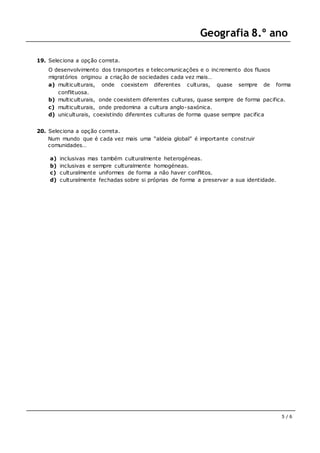 Geografia 8.º ano
5 / 6
19. Seleciona a opção correta.
O desenvolvimento dos transportes e telecomunicações e o incremento dos fluxos
migratórios originou a criação de sociedades cada vez mais…
a) multiculturais, onde coexistem diferentes culturas, quase sempre de forma
conflituosa.
b) multiculturais, onde coexistem diferentes culturas, quase sempre de forma pacifica.
c) multiculturais, onde predomina a cultura anglo-saxónica.
d) uniculturais, coexistindo diferentes culturas de forma quase sempre pacifica
20. Seleciona a opção correta.
Num mundo que é cada vez mais uma “aldeia global” é importante construir
comunidades…
a) inclusivas mas também culturalmente heterogéneas.
b) inclusivas e sempre culturalmente homogéneas.
c) culturalmente uniformes de forma a não haver conflitos.
d) culturalmente fechadas sobre si próprias de forma a preservar a sua identidade.
 