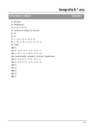 Geografia 8.º ano
6 / 6
Diversidade cultural Soluções
1. Racismo.
2. Globalização
3. B –D– C –A – E.
4. Vaticano ou Cidade do Vaticano.
5. d)
6. a)
7. 1 – C; 2 – A; 3 – D; 4 – B
8. 1 – B; 2 – D; 3 – E; 4 – A ; 5 – C.
9. Inglês
10. b)
11. A – V; B – F; C – F; D – V; E – F
12. 1 – E; 2 – C; 3 – B; 4 – A ; 5 – D.
13. transformação; tenologia; territorial; espalhassem.
14. A – F; B –V; C – F; D – V; E – V
15. A – V; B – F; C – V; D – F; E – V
16. b)
17. c)
18. b)
19. b)
20. a)
 