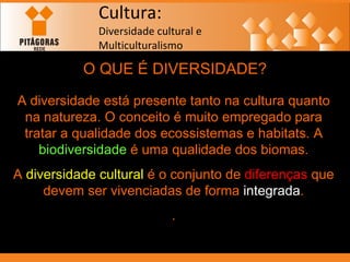 Cultura: Diversidade cultural e  Multiculturalismo O QUE É DIVERSIDADE? A diversidade está presente tanto na cultura quanto na natureza. O conceito é muito empregado para tratar a qualidade dos ecossistemas e habitats. A  biodiversidade  é uma qualidade dos biomas. A  diversidade cultural  é o conjunto de  diferenças  que devem ser vivenciadas de forma  integrada . . 