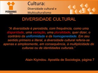 Cultura: Diversidade cultural e  Multiculturalismo DIVERSIDADE CULTURAL “ A diversidade é percebida, com frequência, como uma  disparidade , uma  variação , uma  pluralidade , quer dizer, o contrário da  uniformidade  e da  homogeneidade . Em seu sentido primeiro e literal, a diversidade cultural referia-se apenas e simplesmente, em consequência, à multiplicidade de culturas ou de identidades culturais.” Alain Kiyindou. Apostila de Sociologia, página 7 