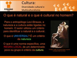Cultura: Diversidade cultural e  Multiculturalismo O que é natural e o que é cultural no homem? Para o antropólogo Levi-Strauss, a natureza e a cultura estão ligadas no homem. O autor utilizou um critério para identificar o natural e o cultural. O que é  UNIVERSAL ? É um critério da  natureza O que é uma norma específica, uma  REGRA LOCAL  de um determinado povo ou grupo é critério da  cultura . . "O Beijo" (1886), de Auguste Rodin, exposta no Museu Rodin, em Paris   