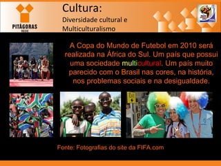 Cultura: Diversidade cultural e  Multiculturalismo A Copa do Mundo de Futebol em 2010 será realizada na África do Sul. Um país que possui uma sociedade  mul ti cultural . Um país muito parecido com o Brasil nas cores, na história, nos problemas sociais e na desigualdade. Fonte: Fotografias do site da FIFA.com 