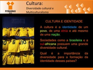 Cultura: Diversidade cultural e  Multiculturalismo CULTURA E IDENTIDADE A cultura é a  identidade  de um  povo , de uma  etnia  e até mesmo de uma  nação . Sociedades como a  brasileira  e a  sul - africana  possuem uma grande diversidade cultural. Qual é a importância da diversidade para a formação da identidade desses países? 