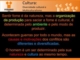 Cultura: Diversidade cultural e  Multiculturalismo Sentir fome é da natureza, mas a  organização   da produção  para saciar a fome é cultural, é determinada pelo  ambiente  e pelo modo de produzir. Acontecem guerras por todo o mundo, mas as  causas e motivações  dos conflitos são  diferentes e diversificadas . O homem é um ser determinado pela sua  natureza  e  cultura  ao mesmo tempo. 