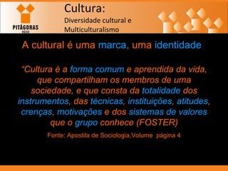 Cultura: Diversidade cultural e  Multiculturalismo A cultural é uma  marca , uma  identidade “ Cultura é a  forma comum  e aprendida da vida, que compartilham os membros de uma sociedade, e que consta da  totalidade  dos  instrumentos , das  técnicas ,  instituições ,  atitudes ,  crenças ,  motivações  e dos  sistemas de valores  que o  grupo  conhece (FOSTER) Fonte: Apostila de Sociologia,Volume  página 4 