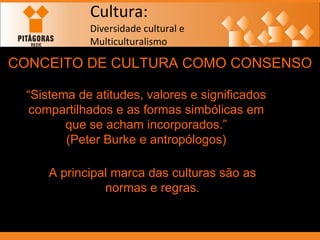 Cultura: Diversidade cultural e  Multiculturalismo CONCEITO DE CULTURA COMO CONSENSO “ Sistema de atitudes, valores e significados compartilhados e as formas simbólicas em que se acham incorporados.” (Peter Burke e antropólogos) A principal marca das culturas são as normas e regras. 