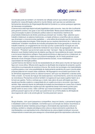 Convenção pode ser também um momento de reflexão comum que antevê e projeta os
desafios de nossa afirmação cultural no mundo Global, sem que isso se submeta aos
fechamentos decisórios da Organização Mundial do Comércio ou outras quaisquer agencias
de interesses consolidados.
A democracia está hoje disponível pela legalidade e pelo consumo, mas ela não é suficiente
para garantir a todos o seu gozo e uso fruto da liberdade. Nossa pauta intelectual é, também,
uma provocação no plano conceitual e político sobre os mecanismos restritivos de
propriedade intelectual e de direito autoral que precisam ser revistos. Hoje, sabemos que o
trabalho intelectual, os saberes tradicionais, a criação artística e a científica são os vetores
que dinamizam a nova economia capitalista — uma esfera de produção que foi enormemente
revolucionada pelas tecnologias. Parte daquilo que se resolveu denominar de o “silêncio dos
intelectuais” é também resultante da inclusão precipitada das novas gerações no mundo do
trabalho imaterial, um engajamento de novo tipo que faz o potencial de inovação ser uma
força produtiva apropriável e altamente rentável em seus modos de agregação de valor aos
“produtos”. “Produtos” que se tornam cada vez mais “serviços”. Hoje as mercadorias
deixaram suas feições tradicionais de objetos que figuram nas prateleiras de super-mercados
e se tornaram dispositivos software. Essa pauta econômica é algo que torna o intelectual, ao
mesmo tempo, sujeito e objeto da sua própria investigação, de um modo paradoxal e que
demanda novas energias críticas e posicionamentos sociais, novas mobilidades e
capacidades de interação pública.
Laymert Garcia dos Santos nos diz da necessidade de um olhar para o mundo de hoje que se
faça com novos olhos. Olhares tanto agudos na decifração dos enigmas do presente, quanto
visionários na prospecção de cenários e futuros. No mundo da tecnologia e da imaterialidade,
a política passou a ser uma possibilidade de deslocamento semântico do que é inscrito pelas
próprias palavras em nossas vidas cotidianas. Há linguagens e enunciados que foram e vão
se afirmando cegamente contra os valores humanos, sem que nos déssemos a devida conta.
Volto a insistir, no mundo de hoje já não basta apenas o reconhecimento, como há anos atrás
se reivindicava. Precisamos construir também os lugares em que esses sujeitos fazem-se e
tornam-se sujeitos. Tenho a certeza que o modo mais pleno de auto-afirmação que há é
aquele que faculta a palavra, a capacidade de um sujeito anunciar e enunciar o seu lugar e
sentido. Hoje estamos diante da ratificação do tratado da diversidade em nosso País e diante
uma grande assembléia das nações que são signatárias desse instrumento jurídico para
decidir sobre os seus rumos. Volto a afirmar que nossa sociedade e nossas lideranças
políticas passam agora a ter um texto que pode tornar-se um forte aliado na afirmação de
seus lugares de valor e de construção de “mundos possíveis” para si.
ll
Sergio Amadeu, com quem passamos a compartilhar, daqui em diante, o pensamento agudo
e desafiador sobre a nova realidade, nos lembra que a convenção da Unesco reconheceu a
necessidade de adotar medidas para proteger a diversidade das expressões culturais e
enfatizou também a relação estratégica entre cultura e desenvolvimento sustentável. As
manifestações e as expressões livres e libertadoras da cultura digital constituem recursos
indispensáveis e essenciais para assegurar a diversidade geral das expressões culturais de
 