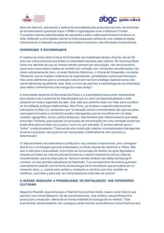 Save the Internet, articulando a defesa da neutralidade dos protocolos da rede. As indústrias
do entretenimento querendo impor o DRM e organizações como a Eletronic Frontier
Foundation lutando pela liberdade de expressão e pelos inalienáveis direitos humanos na
rede. Defender a diversidade cultural na rede passa pela defesa de uma cidadania digital,
transnacional, e baseada na garantia dos direitos humanos e das liberdades fundamentais.
DIVERSIDADE É RECOMBINANTE
O coletivo de mídia tática Critical Art Ensemble tem trabalhado desde o final do século XX
com sua crítica profunda aos limites à criatividade impostos pelo sistema. Se Vannevar Bush
havia nos alertado de que as nossas mentes pensam por associação, não seria estranho
supor que nossa cultura realiza-se também por conexão, por constantes recombinações. De
modo suficientemente claro, no texto Distúrbio Eletrônico, o Critical Art Emsemble conclama:
"Deixemos que as noções românticas de originalidade, genialidade e autoria permaneçam,
mas como elementos para a produção cultural sem nenhum privilégio especial acima dos
outros elementos igualmente úteis. Está na hora de usarmos a metodologia da recombinação
para melhor enfrentarmos a tecnologia do nosso tempo."
A diversidade depende da liberdade dos fluxos e a criatividade precisa estar desimpedida
para adotar todo o potencial da interatividade que é o devir da hipertextualidade e está
presente em toda a expansão da web. Uma web que caminha cada vez mais para constituir-
se de múltiplas práticas colaborativas. Alex Primo, ao analisar o aspecto relacional das
interações na Web 2.0, esclareceu que "a interação social é caracterizada não apenas pelas
mensagens trocadas (o conteúdo) e pelos interagentes que se encontram em um dado
contexto (geográfico, social, político,temporal), mas também pelo relacionamento que existe
entre eles. Portanto, para estudar um processo de comunicação em uma interação social não
basta olhar para um lado (eu) e para o outro (tu, por exemplo). É preciso atentar para o
"entre": o relacionamento. Trata-se de uma construção coletiva, inventada pelos interagentes
durante o processo, não podendo ser manipulado unilateralmente nem previsto ou
determinado".
O relacionamento recombinante é conflituoso e seu sentido é imprevisível, pois a linkagem
aberta ou a co-linkagem garante a liberdade e a infinita disputa de caminhos e trilhas. Mas
isso é vital para a diversidade. O princípio da Convenção da Unesco de igual dignidade e
respeito por todas as culturas precisa incorporar o mesmo tratamento para as culturas
recombinantes, para as ciberculturas. Nunca é demais lembrar das idéias de George P.
Landow, um dos grandes estudiosos do hipertexto: "Las concepciones de autoría guardam
uma estrecha relación com la forma de tecnología de la información que prevalece em un
momento dado, y, cuando esta cambia o comparte su dominio com otra, también se
modifican, para bien y para mal, las interpretaciones culturales de autoria."
O ACESSO ASSEGURA A POSSIBILIDADE DE DIGITALIZAÇÃO DAS EXPRESSÕES
CULTURAIS
Alejandro Piscitelli argumenta que a "Internet fue el primer medio masivo de la historia que
permitió uma horizontalización de las comunicaciones, uma simetria casi perfecta entre
producción y recepción, alterando em forma indeleble la ecologia de los medios." Este
enorme feito democratizante não conseguiu ainda reverter as tendências concentradoras que
 
