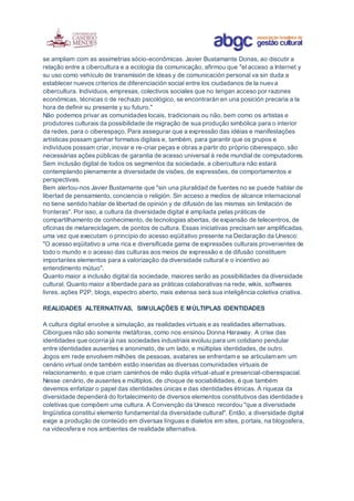 se ampliam com as assimetrias sócio-econômicas. Javier Bustamante Donas, ao discutir a
relação entre a cibercultura e a ecologia da comunicação, afirmou que "el acceso a Internet y
su uso como vehículo de transmisión de ideas y de comunicación personal va sin duda a
establecer nuevos criterios de diferenciación social entre los ciudadanos de la nueva
cibercultura. Individuos, empresas, colectivos sociales que no tengan acceso por razones
económicas, técnicas o de rechazo psicológico, se encontrarán en una posición precaria a la
hora de definir su presente y su futuro."
Não podemos privar as comunidades locais, tradicionais ou não, bem como os artistas e
produtores culturais da possibilidade de migração de sua produção simbólica para o interior
da redes, para o ciberespaço. Para assegurar que a expressão das idéias e manifestações
artísticas possam ganhar formatos digitais e, também, para garantir que os grupos e
indivíduos possam criar, inovar e re-criar peças e obras a partir do próprio ciberespaço, são
necessárias ações públicas de garantia de acesso universal à rede mundial de computadores.
Sem inclusão digital de todos os segmentos da sociedade, a cibercultura não estará
contemplando plenamente a diversidade de visões, de expressões, de comportamentos e
perspectivas.
Bem alertou-nos Javier Bustamante que "sin una pluralidad de fuentes no se puede hablar de
libertad de pensamiento, conciencia o religión. Sin acceso a medios de alcance internacional
no tiene sentido hablar de libertad de opinión y de difusión de las mismas sin limitación de
fronteras". Por isso, a cultura da diversidade digital é ampliada pelas práticas de
compartilhamento de conhecimento, de tecnologias abertas, de expansão de telecentros, de
oficinas de metareciclagem, de pontos de cultura. Essas iniciativas precisam ser amplificadas,
uma vez que executam o princípio do acesso eqüitativo presente na Declaração da Unesco:
"O acesso eqüitativo a uma rica e diversificada gama de expressões culturais provenientes de
todo o mundo e o acesso das culturas aos meios de expressão e de difusão constituem
importantes elementos para a valorização da diversidade cultural e o incentivo ao
entendimento mútuo".
Quanto maior a inclusão digital da sociedade, maiores serão as possibilidades da diversidade
cultural. Quanto maior a liberdade para as práticas colaborativas na rede, wikis, softwares
livres, ações P2P, blogs, espectro aberto, mais extensa será sua inteligência coletiva criativa.
REALIDADES ALTERNATIVAS, SIMULAÇÕES E MÚLTIPLAS IDENTIDADES
A cultura digital envolve a simulação, as realidades virtuais e as realidades alternativas.
Ciborgues não são somente metáforas, como nos ensinou Donna Haraway. A crise das
identidades que ocorria já nas sociedades industriais evoluiu para um cotidiano pendular
entre identidades ausentes e anonimato, de um lado, e múltiplas identidades, de outro.
Jogos em rede envolvem milhões de pessoas, avatares se enfrentam e se articulam em um
cenário virtual onde também estão inseridas as diversas comunidades virtuais de
relacionamento, e que criam caminhos de mão dupla virtual-atual e presencial-ciberespacial.
Nesse cenário, de ausentes e múltiplos, de choque de sociabilidades, é que também
devemos enfatizar o papel das identidades únicas e das identidades étnicas. A riqueza da
diversidade dependerá do fortalecimento de diversos elementos constitutivos das identidades
coletivas que compõem uma cultura. A Convenção da Unesco recordou "que a diversidade
lingüística constitui elemento fundamental da diversidade cultural". Então, a diversidade digital
exige a produção de conteúdo em diversas línguas e dialetos em sites, portais, na blogosfera,
na videosfera e nos ambientes de realidade alternativa.
 