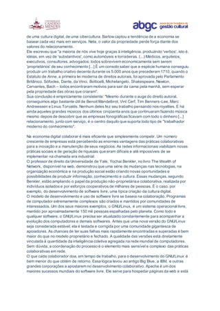 de uma cultura digital, de uma cibercultura. Barlowcaptou a tendência de a economia se
basear cada vez mais em serviços. Nela, o valor da propriedade perde força diante dos
valores do relacionamento.
Ele escreveu que "a maioria de nós vive hoje graças à inteligência, produzindo 'verbos', isto é,
idéias, em vez de 'substantivos', como automóveis e torradeiras. (...) Médicos, arquitetos,
executivos, consultores, advogados: todos sobrevivem economicamente sem serem
'proprietários' de seu conhecimento [...] É um consolo saber que a espécie humana conseguiu
produzir um trabalho criativo decente durante os 5.000 anos que precederam 1710, quando o
Estatuto de Anne, a primeira lei moderna de direitos autorais, foi aprovada pelo Parlamento
Britânico. Sófocles, Dante, da Vinci, Botticelli, Michelangelo, Shakespeare, Newton,
Cervantes, Bach – todos encontraram motivos para sair da cama pela manhã, sem esperar
pela propriedade das obras que criaram".
Sua conclusão é empiricamente consistente: "Mesmo durante o auge do direito autoral,
conseguimos algo bastante útil de Benoit Mandelbrot, Vint Cerf, Tim Benners-Lee, Marc
Andreessen e Linus Torvalds. Nenhum deles fez seu trabalho pensando nos royalties. E há
ainda aqueles grandes músicos dos últimos cinqüenta anos que continuaram fazendo música
mesmo depois de descobrir que as empresas fonográficas ficavam com todo o dinheiro [...]
relacionamento, junto com serviço, é o centro daquilo que suporta todo tipo de "trabalhador
moderno do conhecimento".
Na economia digital colaborar é mais eficiente que simplesmente competir. Um número
crescente de empresas está percebendo as enormes vantagens das práticas colaborativas
para a inovação e a manutenção de seus negócios. As redes informacionais viabilizam novas
práticas sociais e de geração de riquezas que eram difíceis e até impossíveis de se
implementar na chamada era industrial.
O professor de direito da Universidade de Yale, Yochai Benkler, no livro The Wealth of
Network, disponível na web, demonstrou que uma série de mudanças nas tecnologias, na
organização econômica e na produção social estão criando novas oportunidades e
possibilidades de produzir informação, conhecimento e cultura. Essas mudanças, segundo
Benkler, estão ampliando o papel da produção não-proprietária e colaborativa, realizada por
indivíduos isolados e por esforços cooperativos de milhares de pessoas. É o caso, por
exemplo, do desenvolvimento de software livre, uma típica criação da cultura digital.
O modelo de desenvolvimento e uso de software livre se baseia na colaboração. Programas
de computador extremamente complexos são criados e mantidos por comunidades de
interessados. Um dos seus maiores exemplos, o GNU/Linux, é um sistema operacional livre,
mantido por aproximadamente 150 mil pessoas espalhadas pelo planeta. Como todo e
qualquer software, o GNU/Linux precisa ser atualizado constantemente para acompanhar a
evolução dos computadores e demais softwares. Antes que uma nova versão do GNU/Linux
seja considerada estável, ela é testada e corrigida por uma comunidade gigantesca de
apoiadores. As chances de ter suas falhas mais rapidamente encontradas e superadas é bem
maior do que no modelo proprietário e fechado. A qualidade das versões está diretamente
vinculada à quantidade da inteligência coletiva agregada na rede mundial de computadores.
Sem dúvida, a coordenação do processo é o elemento mais sensível e complexo das práticas
colaborativas em rede.
O que cada colaborador doa, em tempo de trabalho, para o desenvolvimento do GNU/Linux é
bem menor do que obtém de retorno. Essa lógica levou ao antigo Big Blue, a IBM, e outras
grandes corporações a apostarem no desenvolvimento colaborativo. Apache é um dos
maiores sucessos mundiais do software livre. Ele serve para hospedar páginas da web e está
 