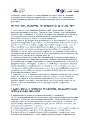 presente em mais de dois terços dos servidores web do planeta. Imbatível. Obteve esta
posição sem gastar um centavo em propaganda. Nunca precisou, ele é desenvolvido
colaborativamente e sua estabilidade é incomparavelmente superior ao do concorrente
proprietário.
CULTURA DIGITAL, CIBERESPAÇO: AS FRONTEIRAS COM OS ESTADOS-NAÇÃO
A Internet carrega e conecta os fluxos da cultura digital, transitando pelas diversas infra-
estruturas dos países controlados por Estados nacionais. Todavia, a rede é transnacional.
Construída sob forte influência da cultura hacker para ser livre, conectada por protocolos de
comunicação que buscam manter liberadas as vias de compartilhamento de dados e
interação de informações. A internet é o corpo do ciberespaço.
Mas os tempos de globalização, de auge das tentativas de desmonte geral do que é público,
de prevalência do privado, de expansão do consumismo totalitário, do desrespeito ao local e
às culturas tradicionais, gerou fortes reações, algumas de reprodução em larga escala da
intolerância. Reforçou-se o cenário de ambivalências. Estados Nacionais poderosos e
megacorporações tentam criar condições para controlar os fluxos das redes, a Internet.
Totalitários de plantão reúnem argumentos para interferir nos protocolos, na independência
de cada uma das camadas que compõem a rede, para vigiar os pacotes de informação, para
manter ditaduras ou níveis de lucratividade. Tanto faz!
O ciberespaço precisa ser livre. O acesso precisa ser livre. A navegação precisa ser livre. A
governança da Internet é também a governança do ciberespaço. Ela não pode representar
um retrocesso nas liberdades conquistadas, do contrário, teremos ataques à criatividade, ao
compartilhamento de informações, à diversidade de manifestações e expressões da cultura
digital. A defesa da diversidade digital passa pela defesa de um modelo de governança da
rede que seja multistakeholder, que garanta o peso devido às organizações da sociedade civil
mundial de interesse público, que assegure uma cidadania digital global, que mantenha as
liberdades fundamentais do homem.
O importante princípio da soberania nacional inserido na Convenção da Unesco não pode ser
usado para anular o princípio da abertura e do equilíbrio, segundo o qual "ao adotarem
medidas para favorecer a diversidade das expressões culturais, os Estados buscarão
promover, de modo apropriado, a abertura a outras culturas do mundo e garantir que tais
medidas estejam em conformidade com os objetivos perseguidos pela presente
Convenção".¨
A CULTURA DIGITAL NA PERSPECTIVA DA DIVERSIDADE. OS PARAMETROS PARA
POLÍTICAS PÚBLICAS ADEQUADAS?
É necessário estruturar políticas públicas que incentivem a cultura digital.
Os fundos de tecnologia e telecomunicação devem assegurar linhas especiais de pesquisa e
de produção de tecno-arte, de tecnologias abertas e livres. Devem estudar formas jurídicas
adequadas para o financiamento de projetos de coletivos tecnológicos, tais como para as
comunidades de software livre, de meta-reciclagem, de midia-ativismo e cibercultura, bem
como, os coletivos de conexão cooperativa.
É preciso assegurar que as comunidades tenham recursos para portar seus conteúdos para a
rede informacional. Daí a importância decisiva dos estúdios livres de cibercultura.
É fundamental construir uma política de convergência digital para o que é comum, para a
sociedade civil, para digitalizar as rádios e TVs comunitárias, para garantir experimentos
 