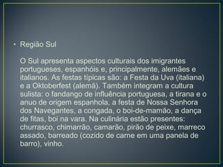 • Região Sul
O Sul apresenta aspectos culturais dos imigrantes
portugueses, espanhóis e, principalmente, alemães e
italianos. As festas típicas são: a Festa da Uva (italiana)
e a Oktoberfest (alemã). Também integram a cultura
sulista: o fandango de influência portuguesa, a tirana e o
anuo de origem espanhola, a festa de Nossa Senhora
dos Navegantes, a congada, o boi-de-mamão, a dança
de fitas, boi na vara. Na culinária estão presentes:
churrasco, chimarrão, camarão, pirão de peixe, marreco
assado, barreado (cozido de carne em uma panela de
barro), vinho.
 