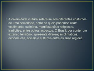 • A diversidade cultural refere-se aos diferentes costumes
de uma sociedade, entre os quais podemos citar:
vestimenta, culinária, manifestações religiosas,
tradições, entre outros aspectos. O Brasil, por conter um
extenso território, apresenta diferenças climáticas,
econômicas, sociais e culturais entre as suas regiões.
 