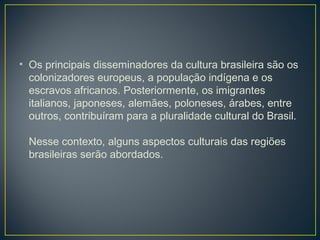 • Os principais disseminadores da cultura brasileira são os
colonizadores europeus, a população indígena e os
escravos africanos. Posteriormente, os imigrantes
italianos, japoneses, alemães, poloneses, árabes, entre
outros, contribuíram para a pluralidade cultural do Brasil.
Nesse contexto, alguns aspectos culturais das regiões
brasileiras serão abordados.
 