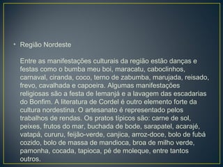 • Região Nordeste
Entre as manifestações culturais da região estão danças e
festas como o bumba meu boi, maracatu, caboclinhos,
carnaval, ciranda, coco, terno de zabumba, marujada, reisado,
frevo, cavalhada e capoeira. Algumas manifestações
religiosas são a festa de Iemanjá e a lavagem das escadarias
do Bonfim. A literatura de Cordel é outro elemento forte da
cultura nordestina. O artesanato é representado pelos
trabalhos de rendas. Os pratos típicos são: carne de sol,
peixes, frutos do mar, buchada de bode, sarapatel, acarajé,
vatapá, cururu, feijão-verde, canjica, arroz-doce, bolo de fubá
cozido, bolo de massa de mandioca, broa de milho verde,
pamonha, cocada, tapioca, pé de moleque, entre tantos
outros.
 