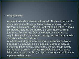 • Região Norte
A quantidade de eventos culturais do Norte é imensa. As
duas maiores festas populares do Norte são o Círio de
Nazaré, em Belém (PA); e o Festival de Parintins, a mais
conhecida festa do boi-bumbá do país, que ocorre em
junho, no Amazonas. Outros elementos culturais da
região Norte são: o carimbó, o congo ou congada, a folia
de reis e a festa do divino.
A influência indígena é fortíssima na culinária do Norte,
baseada na mandioca e em peixes. Outros alimentos
típicos do povo nortista são: carne de sol, tucupi (caldo
da mandioca cozida), tacacá (espécie de sopa quente
feita com tucupi), jambu (um tipo de erva), camarão seco
e pimenta-de-cheiro.
 