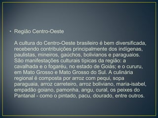 • Região Centro-Oeste
A cultura do Centro-Oeste brasileiro é bem diversificada,
recebendo contribuições principalmente dos indígenas,
paulistas, mineiros, gaúchos, bolivianos e paraguaios.
São manifestações culturais típicas da região: a
cavalhada e o fogaréu, no estado de Goiás; e o cururu,
em Mato Grosso e Mato Grosso do Sul. A culinária
regional é composta por arroz com pequi, sopa
paraguaia, arroz carreteiro, arroz boliviano, maria-isabel,
empadão goiano, pamonha, angu, cural, os peixes do
Pantanal - como o pintado, pacu, dourado, entre outros.
 