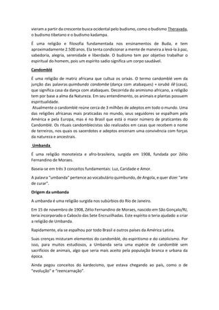 vieram a partir da crescente busca ocidental pelo budismo, como o budismo Theravada,
o budismo tibetano e o budismo kadampa.
É uma religião e filosofia fundamentada nos ensinamentos de Buda, e tem
aproximadamente 2.500 anos. Ela tenta condicionar a mente de maneira a levá-la à paz,
sabedoria, alegria, serenidade e liberdade. O budismo tem por objetivo trabalhar o
espiritual do homem, pois um espírito sadio significa um corpo saudável.
Candomblé
É uma religião de matriz africana que cultua os orixás. O termo candomblé vem da
junção das palavras quimbundo candombe (dança com atabaques) + iorubá ilê (casa),
que significa casa da dança com atabaques. Decorrida do animismo africano, a religião
tem por base a alma da Natureza. Em seu entendimento, os animais e plantas possuem
espiritualidade.
Atualmente o candomblé reúne cerca de 3 milhões de adeptos em todo o mundo. Uma
das religiões africanas mais praticadas no mundo, seus seguidores se espalham pela
América e pela Europa, mas é no Brasil que está o maior número de praticantes do
Candomblé. Os rituais candomblecistas são realizados em casas que recebem o nome
de terreiros, nos quais os sacerdotes e adeptos encenam uma convivência com forças
da natureza e ancestrais.
Umbanda
É uma religião monoteísta e afro-brasileira, surgida em 1908, fundada por Zélio
Fernandino de Moraes.
Baseia-se em três 3 conceitos fundamentais: Luz, Caridade e Amor.
A palavra "umbanda" pertence ao vocabulário quimbundo, de Angola, e quer dizer "arte
de curar".
Origem da umbanda
A umbanda é uma religião surgida nos subúrbios do Rio de Janeiro.
Em 15 de novembro de 1908, Zélio Fernandino de Moraes, nascido em São Gonçalo/RJ,
teria incorporado o Caboclo das Sete Encruzilhadas. Este espírito o teria ajudado a criar
a religião de Umbanda.
Rapidamente, ela se espalhou por todo Brasil e outros países da América Latina.
Suas crenças misturam elementos do candomblé, do espiritismo e do catolicismo. Por
isso, para muitos estudiosos, a Umbanda seria uma espécie de candomblé sem
sacrifícios de animais, algo que seria mais aceito pela população branca e urbana da
época.
Ainda pegou conceitos do kardecismo, que estava chegando ao país, como o de
“evolução” e “reencarnação”.
 