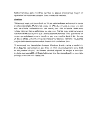 Também tem Jesus como referência espiritual e é possível encontrar sua imagem em
lugar destacado nos altares das casas ou de terreiros de umbanda.
Islamismo
"O islamismo surgiu no começo do século VIII por meio da obra de Muhammad, o grande
profeta dessa religião. Muhammad nasceu em 570 d.C., em Meca, e perdeu seus pais
ainda na infância, tendo sido criado pelo seu tio, Abu Taleb. Tornou-se comerciante,
realizou inúmeras viagens ao longo de sua vida e, aos 25 anos, casou-se com uma viúva
rica chamada Khadija.O pouco que sabemos sobre Muhammad conta que ele era um
homem que se isolava com certa frequência para orar e meditar. Em 610 d.C., durante
um desses retiros, Muhammad foi para uma caverna, localizada no monte Hira, quando
o anjo Gabriel revelou-se chamando-o de rasul Allah (enviado de Deus).
"O islamismo é uma das religiões de pouca difusão na América Latina, e isso inclui o
Brasil. Segundo o censo realizado pelo IBGE, em 2010, existem atualmente cerca de 35
mil muçulmanos no país, um número bastante pequeno em relação à população
brasileira, que supera 200 milhões de habitantes. Uma das cidades brasileiras com maior
presença de muçulmanos é São Paulo.
 