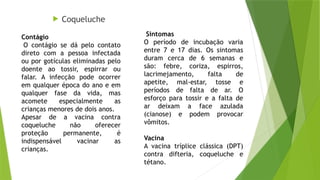  Coqueluche
Sintomas
O período de incubação varia
entre 7 e 17 dias. Os sintomas
duram cerca de 6 semanas e
são: febre, coriza, espirros,
lacrimejamento, falta de
apetite, mal-estar, tosse e
períodos de falta de ar. O
esforço para tossir e a falta de
ar deixam a face azulada
(cianose) e podem provocar
vômitos.
Vacina
A vacina tríplice clássica (DPT)
contra difteria, coqueluche e
tétano.
Contágio
O contágio se dá pelo contato
direto com a pessoa infectada
ou por gotículas eliminadas pelo
doente ao tossir, espirrar ou
falar. A infecção pode ocorrer
em qualquer época do ano e em
qualquer fase da vida, mas
acomete especialmente as
crianças menores de dois anos.
Apesar de a vacina contra
coqueluche não oferecer
proteção permanente, é
indispensável vacinar as
crianças.
 