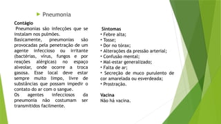  Pneumonia
Sintomas
• Febre alta;
• Tosse;
• Dor no tórax;
• Alterações da pressão arterial;
• Confusão mental;
• Mal-estar generalizado;
• Falta de ar;
• Secreção de muco purulento de
cor amarelada ou esverdeada;
• Prostração.
Vacina
Não há vacina.
Contágio
Pneumonias são infecções que se
instalam nos pulmões.
Basicamente, pneumonias são
provocadas pela penetração de um
agente infeccioso ou irritante
(bactérias, vírus, fungos e por
reações alérgicas) no espaço
alveolar, onde ocorre a troca
gasosa. Esse local deve estar
sempre muito limpo, livre de
substâncias que possam impedir o
contato do ar com o sangue.
Os agentes infecciosos da
pneumonia não costumam ser
transmitidos facilmente.
 