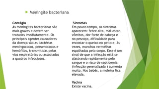  Meningite bacteriana
Sintomas
Em pouco tempo, os sintomas
aparecem: febre alta, mal-estar,
vômitos, dor forte de cabeça e
no pescoço, dificuldade para
encostar o queixo no peito e, às
vezes, manchas vermelhas
espalhadas pelo corpo. Esse é um
sinal de que a infecção está se
alastrando rapidamente pelo
sangue e o risco de septicemia
(infecção generalizada ) aumenta
muito. Nos bebês, a moleira fica
elevada.
Vacina
Existe vacina.
Contágio
As meningites bacterianas são
mais graves e devem ser
tratadas imediatamente. Os
principais agentes causadores
da doença são as bactérias
meningococos, pneumococos e
hemófilos, transmitidas pelas
vias respiratórias ou associadas
a quadros infecciosos.
 