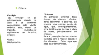  Cólera
Contágio
Seu contágio se dá
principalmente através da
água e de alimentos
contaminados pelo vibrião
colérico, este, depois de
ingerido, multiplica-se
rapidamente no intestino
delgado.
Vacina
Não há vacina.
Sintomas
Os principais sintomas desta
doença são diarreia, vômitos,
dores abdominais e calafrios. Ela
provoca uma enorme perda de
água, que, consequentemente,
gera desidratação intensa e risco
de morte, principalmente em
crianças.
Para a prevenção são importantes
cuidados com a higiene pessoal e
dos alimentos. Evitar água que
pode estar contaminada.
 